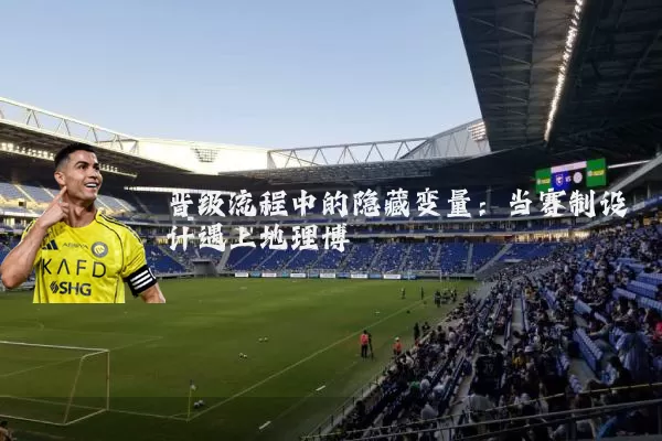 晋级流程中的隐藏变量:当赛制设计遇上地理博弈